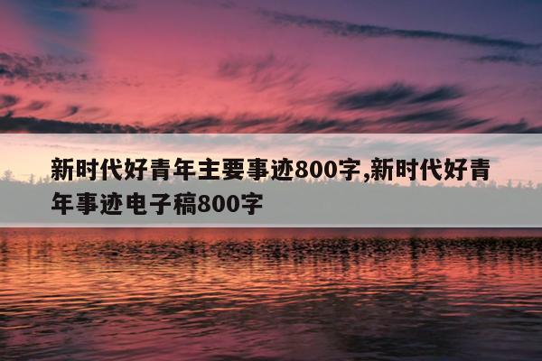 新时代好青年主要事迹800字,新时代好青年事迹电子稿800字