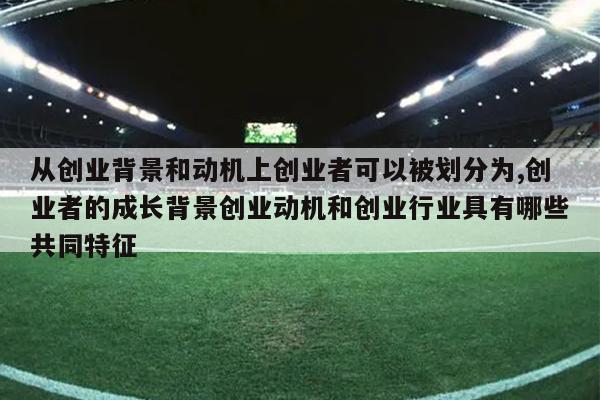 从创业背景和动机上创业者可以被划分为,创业者的成长背景创业动机和创业行业具有哪些共同特征