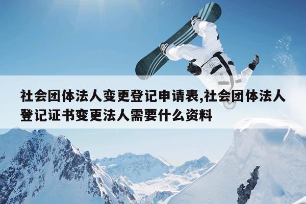 社会团体法人变更登记申请表,社会团体法人登记证书变更法人需要什么资料