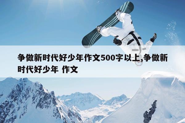 争做新时代好少年作文500字以上,争做新时代好少年 作文
