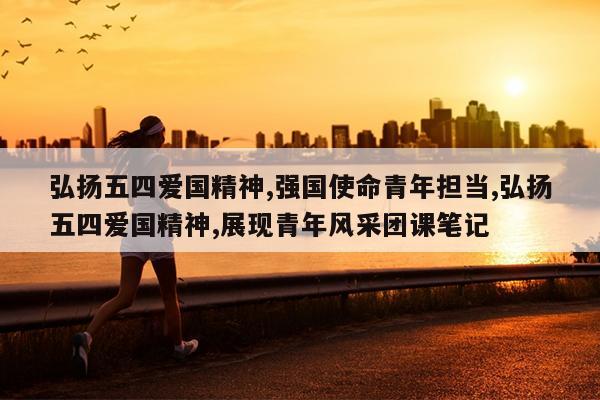 弘扬五四爱国精神,强国使命青年担当,弘扬五四爱国精神,展现青年风采团课笔记