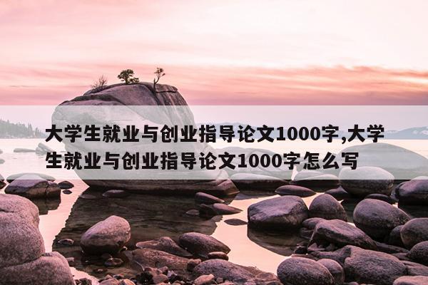 大学生就业与创业指导论文1000字,大学生就业与创业指导论文1000字怎么写