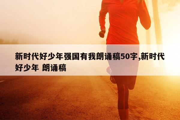 新时代好少年强国有我朗诵稿50字,新时代好少年 朗诵稿