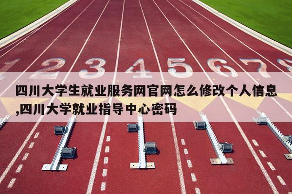 四川大学生就业服务网官网怎么修改个人信息,四川大学就业指导中心密码