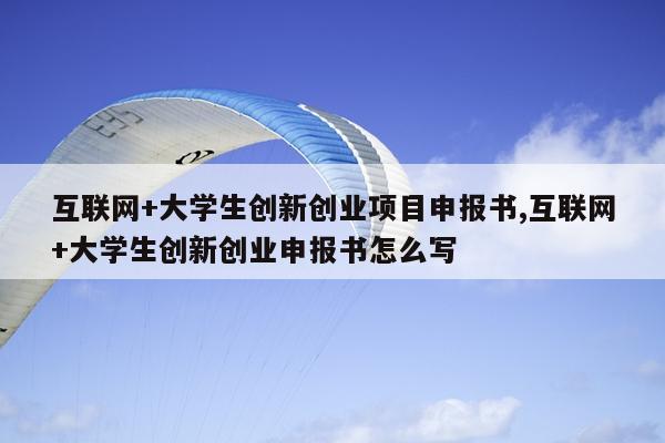 互联网+大学生创新创业项目申报书,互联网+大学生创新创业申报书怎么写