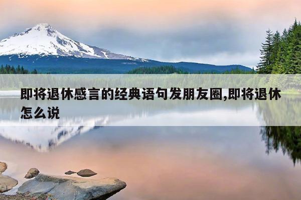 即将退休感言的经典语句发朋友圈,即将退休怎么说