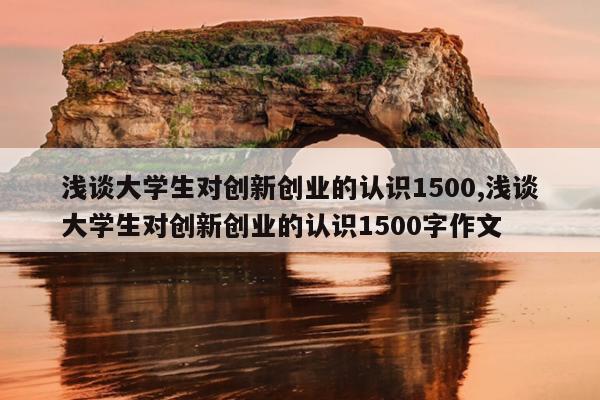 浅谈大学生对创新创业的认识1500,浅谈大学生对创新创业的认识1500字作文