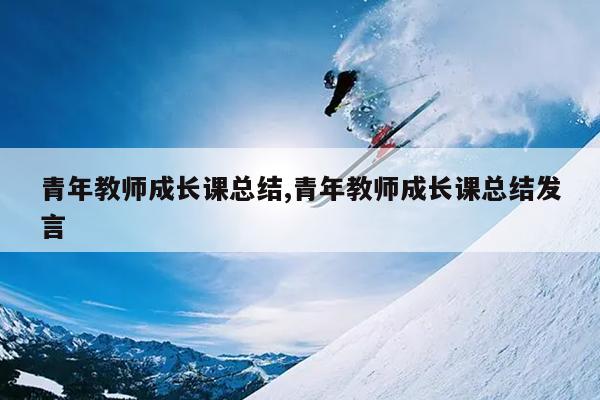 青年教师成长课总结,青年教师成长课总结发言