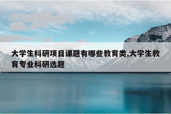 大学生科研项目课题有哪些教育类,大学生教育专业科研选题
