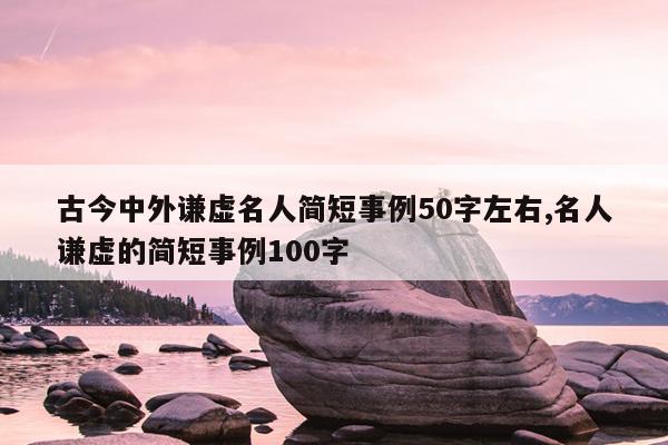 古今中外谦虚名人简短事例50字左右,名人谦虚的简短事例100字