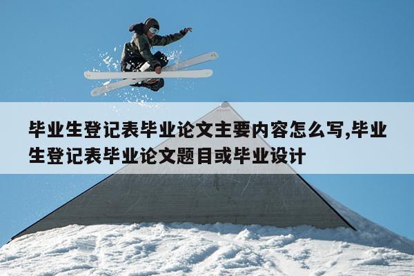 毕业生登记表毕业论文主要内容怎么写,毕业生登记表毕业论文题目或毕业设计