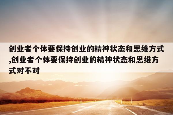 创业者个体要保持创业的精神状态和思维方式,创业者个体要保持创业的精神状态和思维方式对不对