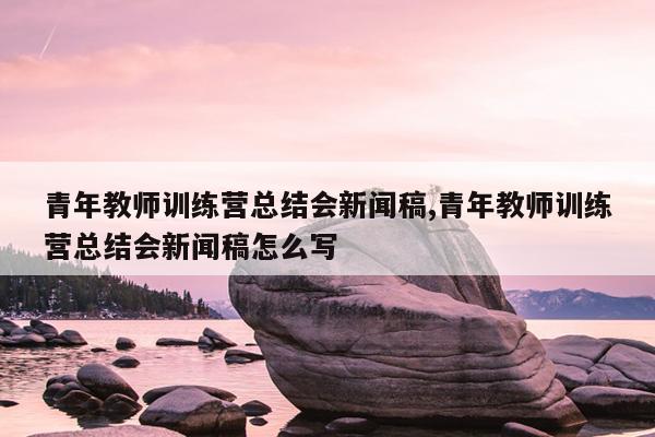 青年教师训练营总结会新闻稿,青年教师训练营总结会新闻稿怎么写