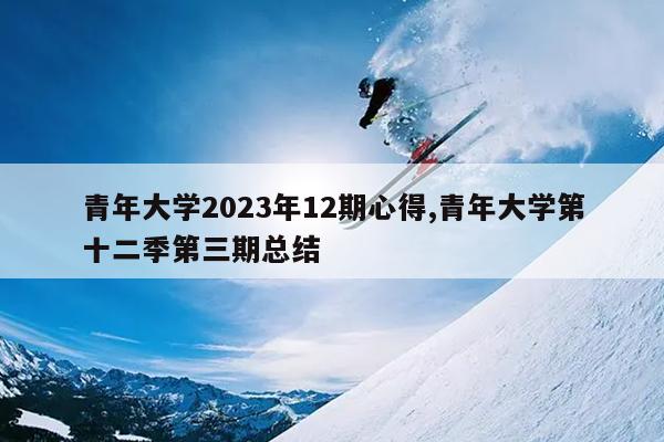 青年大学2023年12期心得,青年大学第十二季第三期总结
