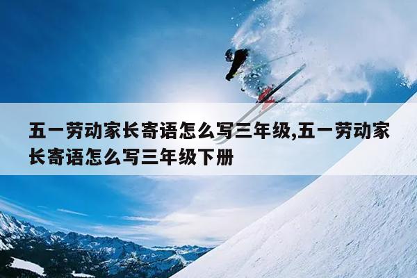 五一劳动家长寄语怎么写三年级,五一劳动家长寄语怎么写三年级下册