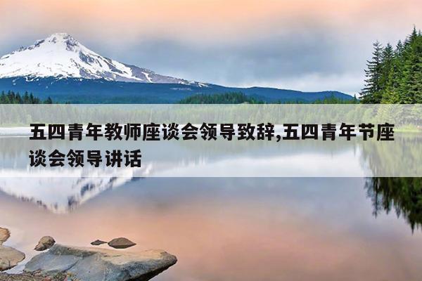 五四青年教师座谈会领导致辞,五四青年节座谈会领导讲话