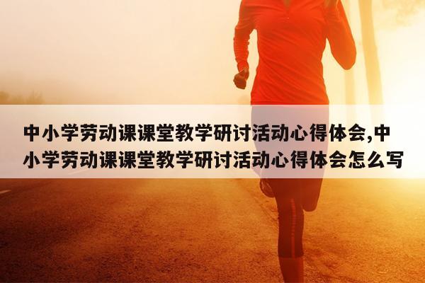 中小学劳动课课堂教学研讨活动心得体会,中小学劳动课课堂教学研讨活动心得体会怎么写