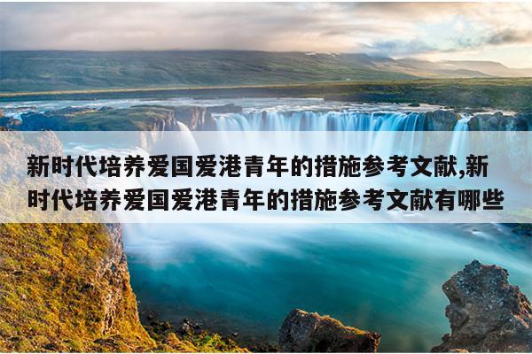 新时代培养爱国爱港青年的措施参考文献,新时代培养爱国爱港青年的措施参考文献有哪些