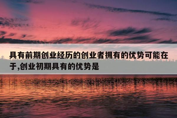 具有前期创业经历的创业者拥有的优势可能在于,创业初期具有的优势是