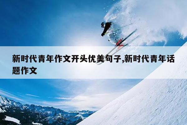 新时代青年作文开头优美句子,新时代青年话题作文