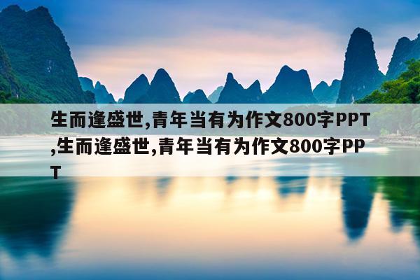 生而逢盛世,青年当有为作文800字PPT,生而逢盛世,青年当有为作文800字PPT