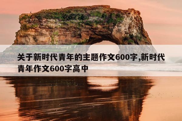 关于新时代青年的主题作文600字,新时代青年作文600字高中