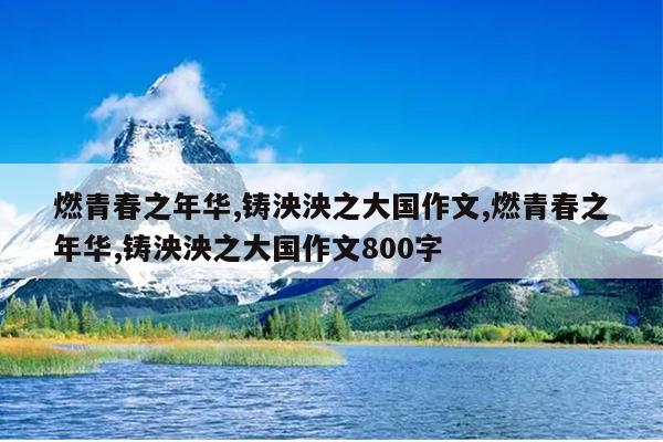 燃青春之年华,铸泱泱之大国作文,燃青春之年华,铸泱泱之大国作文800字