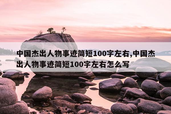 中国杰出人物事迹简短100字左右,中国杰出人物事迹简短100字左右怎么写