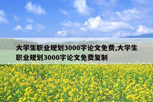 大学生职业规划3000字论文免费,大学生职业规划3000字论文免费复制