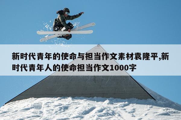新时代青年的使命与担当作文素材袁隆平,新时代青年人的使命担当作文1000字