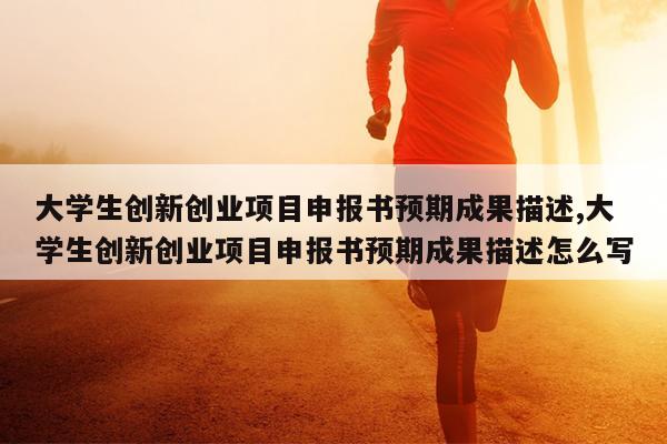 大学生创新创业项目申报书预期成果描述,大学生创新创业项目申报书预期成果描述怎么写