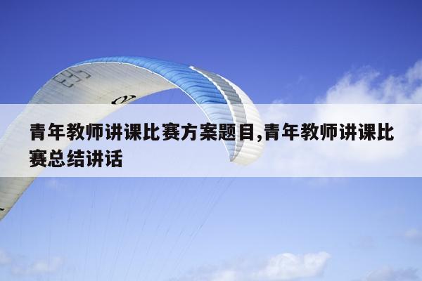 青年教师讲课比赛方案题目,青年教师讲课比赛总结讲话