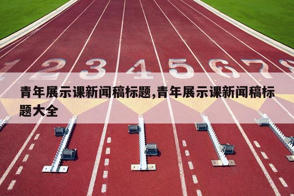 青年展示课新闻稿标题,青年展示课新闻稿标题大全