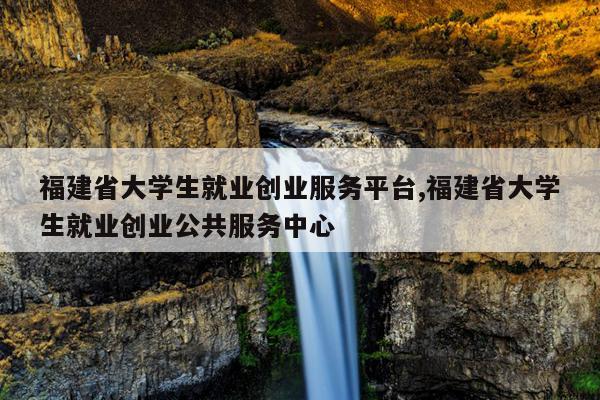 福建省大学生就业创业服务平台,福建省大学生就业创业公共服务中心
