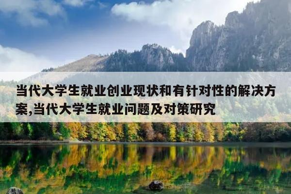 当代大学生就业创业现状和有针对性的解决方案,当代大学生就业问题及对策研究
