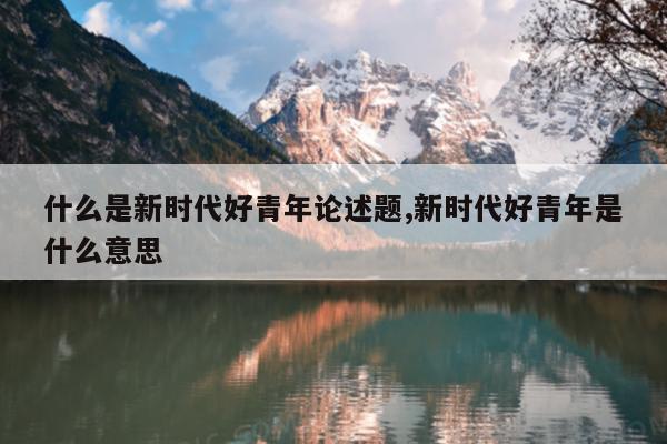 什么是新时代好青年论述题,新时代好青年是什么意思