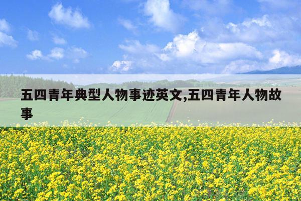 五四青年典型人物事迹英文,五四青年人物故事