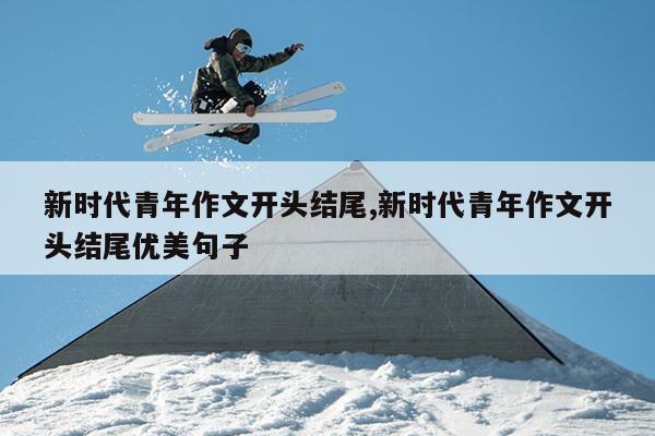 新时代青年作文开头结尾,新时代青年作文开头结尾优美句子