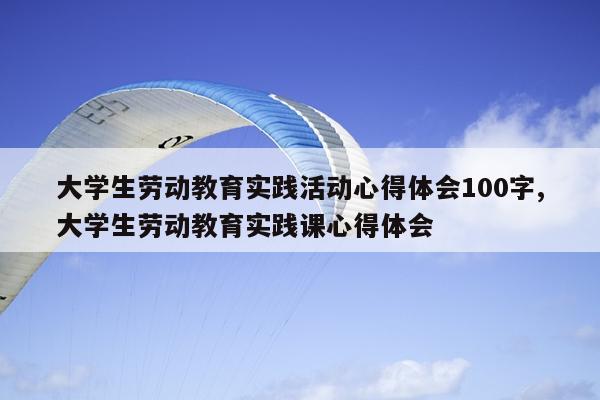 大学生劳动教育实践活动心得体会100字,大学生劳动教育实践课心得体会