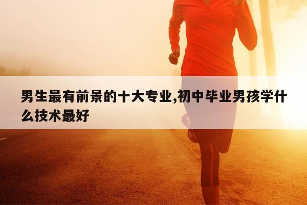 男生最有前景的十大专业,初中毕业男孩学什么技术最好