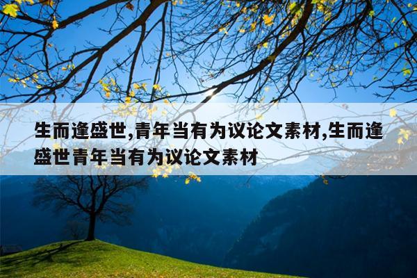 生而逢盛世,青年当有为议论文素材,生而逢盛世青年当有为议论文素材