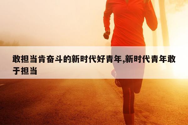 敢担当肯奋斗的新时代好青年,新时代青年敢于担当