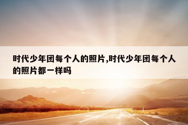 时代少年团每个人的照片,时代少年团每个人的照片都一样吗