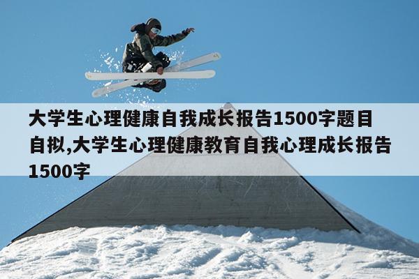 大学生心理健康自我成长报告1500字题目自拟,大学生心理健康教育自我心理成长报告1500字