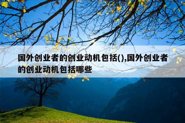 国外创业者的创业动机包括(),国外创业者的创业动机包括哪些