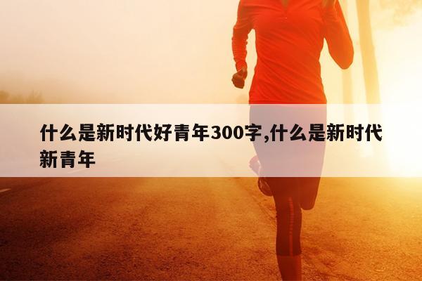 什么是新时代好青年300字,什么是新时代新青年