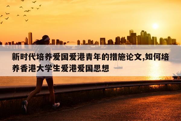 新时代培养爱国爱港青年的措施论文,如何培养香港大学生爱港爱国思想