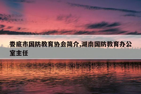 娄底市国防教育协会简介,湖南国防教育办公室主任