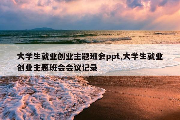 大学生就业创业主题班会ppt,大学生就业创业主题班会会议记录
