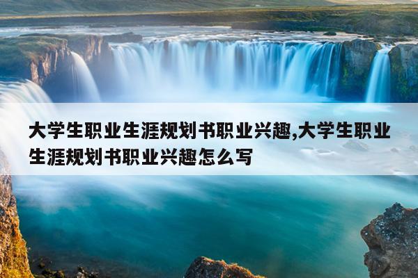大学生职业生涯规划书职业兴趣,大学生职业生涯规划书职业兴趣怎么写